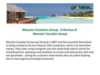 Monster Vacations Group - A Review of  Monster Vacation Group Monster Vacation Group was formed in 2007 and they promote themselves as being created to do one thing for their customers, which is to save them money. They claim unique program uses the world wide web to search for everything from  getaways and vacations to cruises and catamarans with only one parameter...saving the customer more money than any other booking site or travel agency (including timeshare).  
