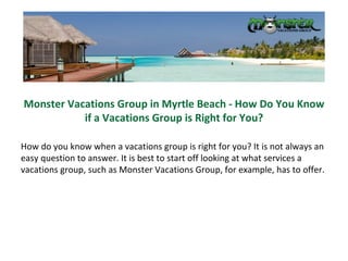 Monster Vacations Group in Myrtle Beach - How Do You Know if a Vacations Group is Right for You? How do you know when a vacations group is right for you? It is not always an easy question to answer. It is best to start off looking at what services a vacations group, such as Monster Vacations Group, for example, has to offer. 