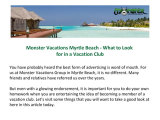 Monster Vacations Myrtle Beach - What to Look  for in a Vacation Club You have probably heard the best form of advertising is word of mouth. For us at Monster Vacations Group in Myrtle Beach, it is no different. Many friends and relatives have referred us over the years.  But even with a glowing endorsement, it is important for you to do your own homework when you are entertaining the idea of becoming a member of a vacation club. Let’s visit some things that you will want to take a good look at here in this article today. 