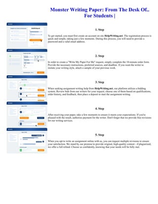 Monster Writing Paper: From The Desk Of..
For Students |
1. Step
To get started, you must first create an account on site HelpWriting.net. The registration process is
quick and simple, taking just a few moments. During this process, you will need to provide a
password and a valid email address.
2. Step
In order to create a "Write My Paper For Me" request, simply complete the 10-minute order form.
Provide the necessary instructions, preferred sources, and deadline. If you want the writer to
imitate your writing style, attach a sample of your previous work.
3. Step
When seeking assignment writing help from HelpWriting.net, our platform utilizes a bidding
system. Review bids from our writers for your request, choose one of them based on qualifications,
order history, and feedback, then place a deposit to start the assignment writing.
4. Step
After receiving your paper, take a few moments to ensure it meets your expectations. If you're
pleased with the result, authorize payment for the writer. Don't forget that we provide free revisions
for our writing services.
5. Step
When you opt to write an assignment online with us, you can request multiple revisions to ensure
your satisfaction. We stand by our promise to provide original, high-quality content - if plagiarized,
we offer a full refund. Choose us confidently, knowing that your needs will be fully met.
Monster Writing Paper: From The Desk Of.. For Students | Monster Writing Paper: From The Desk Of.. For Students |
 