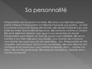 Sa personnalité
Patapoufette sent la patate à la fraise. Elle aime vous faire des surprises…
parfois farfelues! Patapoufette est tellement bavarde que parfois… on doit
lui scotcher la bouche! Quand elle fâchée, elle devient brûlante à en vous
brûler les orteils. Quand elle est heureuse, elle ronronne comme un chaton.
Elle aime tellement dessiner, que, quand vous reviendrez du travail,
Patapoufette aura tapissé vos murs de crayon rose indélébile. Elle est un
monstre à tout faire: elle peut vous border, vous chanter des chansons,
vous donner des super-pouvoirs de super-héros…etc. Patapoufette est très
coquette, voici pourquoi: Quand vous vous lèverez, elle aura déjà mis tout
vos bijoux et accourra pour vous montrer sa beauté, donc… cachez vos
bijoux. Elle est très gourmande. Elle adore le chocolat au caramel, donc…
cachez vos biscuits.
 