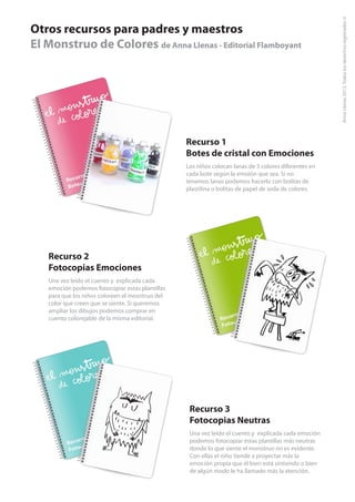 Otros recursos para padres y maestros
El Monstruo de Colores de Anna Llenas - Editorial Flamboyant

Recurso 1
Botes de cristal con Emociones
Los niños colocan lanas de 5 colores diferentes en
cada bote según la emoión que sea. Si no
tenemos lanas podemos hacerlo con bolitas de
plastilina o bolitas de papel de seda de colores.

Recurso 2
Fotocopias Emociones
Una vez leído el cuento y explicada cada
emoción podemos fotocopiar estas plantillas
para que los niños coloreen el mosntruo del
color que creen que se siente. Si queremos
ampliar los dibujos podemos comprar en
cuento colorejable de la misma editorial.

Recurso 3
Fotocopias Neutras
Una vez leído el cuento y explicada cada emoción
podemos fotocopiar estas plantillas más neutras
donde lo que siente el monstruo no es evidente.
Con ellas el niño tiende a proyectar más la
emoción propia que él bien está sintiendo o bien
de algún modo le ha llamado más la atención.

 