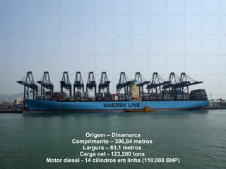 Origem – Dinamarca Comprimento – 396,84 metros  Largura – 63,1 metros  Carga net - 123,200 tons  Motor diesel - 14 cilindros   em linha (110,000 BHP) 