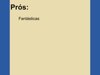 Prós:
  Fantásticas
 