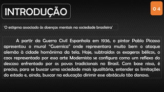 0 4
INTRODUÇÃO
'O estigma associado às doenças mentais na sociedade brasileira'
A partir da Guerra Civil Espanhola em 1936, o pintor Pablo Picasso
apresentou o mural “Guernica” onde representara muito bem o ataque
alemão à cidade homônima da tela. Hoje, subtraídos os exageros bélicos, o
caos representado por essa arte Modernista se configura como um reflexo do
descaso enfrentado por os povos tradicionais no Brasil. Com base nisso, é
preciso, para se buscar uma sociedade mais igualitária, entender as limitações
do estado e, ainda, buscar na educação dirimir esse obstáculo tão danoso.
 