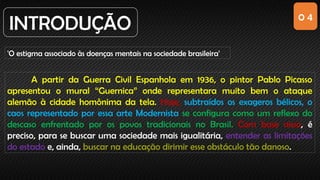 0 4
INTRODUÇÃO
'O estigma associado às doenças mentais na sociedade brasileira'
A partir da Guerra Civil Espanhola em 1936, o pintor Pablo Picasso
apresentou o mural “Guernica” onde representara muito bem o ataque
alemão à cidade homônima da tela. Hoje, subtraídos os exageros bélicos, o
caos representado por essa arte Modernista se configura como um reflexo do
descaso enfrentado por os povos tradicionais no Brasil. Com base nisso, é
preciso, para se buscar uma sociedade mais igualitária, entender as limitações
do estado e, ainda, buscar na educação dirimir esse obstáculo tão danoso.
 