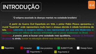 0 4
INTRODUÇÃO
'O estigma associado às doenças mentais na sociedade brasileira'
Repertório Conector Uso produtivo SUBSTITUIR Desejo futuro
Argumento 1 Argumento 2
A partir da Guerra Civil Espanhola em 1936, o pintor Pablo Picasso apresentou o
mural “Guernica” onde representara muito bem o ataque alemão à cidade homônima da
tela. Hoje, subtraídos os exageros bélicos, o caos representado por essa arte Modernista se
configura como um reflexo do descaso enfrentado por os povos tradicionais no Brasil. Com
base nisso, é preciso, para se buscar uma sociedade mais igualitária, entender as limitações
do estado e, ainda, buscar na educação dirimir esse obstáculo tão danoso.
 