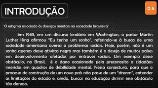 0 5
INTRODUÇÃO
'O estigma associado às doenças mentais na sociedade brasileira'
Em 1963, em um discurso lendário em Washington, o pastor Martin
Luther King afirmou “Eu tenho um sonho”, referindo-se à busca de uma
sociedade americana aversa a problemas sociais. Hoje, porém, não é um
sonho apenas desse ativista negro mas também é o desejo de muitos países
em desenvolvimento afetados por entraves sociais. Um exemplo desse
obstáculo, no Brasil, é o dano ocasionado pela preconceito a cidadãos
inseridos em quadros de debilidade mental. Nessa conjectura, para que o
processo de construção de um novo país não passe de um “dream”, entender
as limitações do estado e, ainda, buscar na educação dirimir esse obstáculo
tão danoso.
 