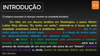 0 5
INTRODUÇÃO
'O estigma associado às doenças mentais na sociedade brasileira'
Em 1963, em um discurso lendário em Washington, o pastor Martin
Luther King afirmou “Eu tenho um sonho”, referindo-se à busca de uma
sociedade americana aversa a problemas sociais. Hoje, porém, não é um
sonho apenas desse ativista negro mas também é o desejo de muitos países
em desenvolvimento afetados por entraves sociais. Um exemplo desse
obstáculo, no Brasil, é o dano ocasionado pela preconceito a cidadãos
inseridos em quadros de debilidade mental. Nessa conjectura, para que o
processo de construção de um novo país não passe de um “dream”, entender
as limitações do estado e, ainda, buscar na educação dirimir esse obstáculo
tão danoso.
 