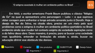 0 5
'O estigma associado à mulher em ambiente polítco no Brasil'
Repertório Conector Uso produtivo SUBSTITUIR Desejo futuro
Argumento 1 Argumento 2
Em 1900, o escritor americano Frank Baum publicou o clássico “Mágico
de Oz” na qual se apresentara uma personagem – Leão – a que aspirava
obter coragem para enfrentar a longa estrada amarela junto à Doroth. Hoje o
desejo do Rei da Selva, na citada obra, precisa ser um meio pelo qual
problemas como o estigma à mulher em ambiente político-partidário no Brasil
evidencia ainda que mudar tal contexto exigiria da sociedade aspirações como
a do felino dessa obra. Dessa maneira, é preciso, para se buscar uma sociedade
mais igualitária, entender as limitações do estado e, ainda, buscar na
educação dirimir esse obstáculo tão danoso.
 