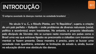 0 1
INTRODUÇÃO
'O estigma associado às doenças mentais na sociedade brasileira'
No século V a. C., o filósofo Platão, em “A República”, sugeriu a criação
de um país perfeito – Kalípolis – onde problemas de diversas naturezas (social,
política e econômica) eram inexistentes. No entanto, a proposta idealizada
pelo discípulo de Sócrates não se cumpre neste momento em países como o
Brasil uma vez que entraves ligados ao preconceito a cidadãos com transtornos
mentais se fazem presente. Dessa maneira, é preciso, para se buscar uma
sociedade mais igualitária, entender as limitações do estado e, ainda, buscar
na educação dirimir esse obstáculo tão danoso.
 
