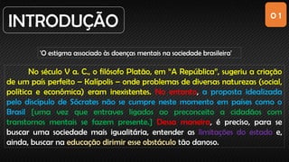 0 1
INTRODUÇÃO
'O estigma associado às doenças mentais na sociedade brasileira'
No século V a. C., o filósofo Platão, em “A República”, sugeriu a criação
de um país perfeito – Kalípolis – onde problemas de diversas naturezas (social,
política e econômica) eram inexistentes. No entanto, a proposta idealizada
pelo discípulo de Sócrates não se cumpre neste momento em países como o
Brasil [uma vez que entraves ligados ao preconceito a cidadãos com
transtornos mentais se fazem presente.] Dessa maneira, é preciso, para se
buscar uma sociedade mais igualitária, entender as limitações do estado e,
ainda, buscar na educação dirimir esse obstáculo tão danoso.
 