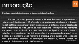 0 2
INTRODUÇÃO
'O estigma associado às doenças mentais na sociedade brasileira'
Em 1930, o poeta pernambucano – Manuel Bandeira – apresentou a
cidade, em Libertinagem, Pasárgada onde problemas de diversas naturezas
(social, política e econômica) eram inexistentes. No entanto, o lugar idealizado
pelo conterrâneo de João Cabral de Melo Neto não se cumpre neste momento
em países como o Brasil uma vez que entraves ligados ao preconceito a
cidadãos com transtornos mentais se paralisam a construção de um país como
o citado por Bandeira. Dessa maneira, é preciso, para se buscar uma sociedade
mais igualitária, entender as limitações do estado e, ainda, buscar na
educação dirimir esse obstáculo tão danoso. Isabella Gadelha
 