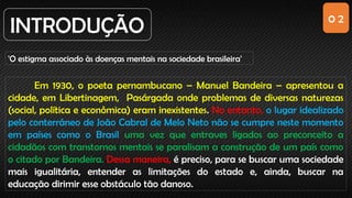 0 2
INTRODUÇÃO
'O estigma associado às doenças mentais na sociedade brasileira'
Em 1930, o poeta pernambucano – Manuel Bandeira – apresentou a
cidade, em Libertinagem, Pasárgada onde problemas de diversas naturezas
(social, política e econômica) eram inexistentes. No entanto, o lugar idealizado
pelo conterrâneo de João Cabral de Melo Neto não se cumpre neste momento
em países como o Brasil uma vez que entraves ligados ao preconceito a
cidadãos com transtornos mentais se paralisam a construção de um país como
o citado por Bandeira. Dessa maneira, é preciso, para se buscar uma sociedade
mais igualitária, entender as limitações do estado e, ainda, buscar na
educação dirimir esse obstáculo tão danoso.
 