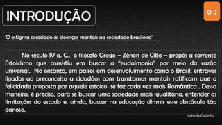 0 3
INTRODUÇÃO
'O estigma associado às doenças mentais na sociedade brasileira'
Isabella Gadelha
No século IV a. C., o filósofo Grego – Zênon de Cítio – propôs a corrente
Estoicismo que consistiu em buscar a “eudaimonia” por meio da razão
universal. No entanto, em países em desenvolvimento como o Brasil, entraves
ligados ao preconceito a cidadãos com transtornos mentais ratificam que a
felicidade proposta por aquele estoico se faz cada vez mais Romântica . Dessa
maneira, é preciso, para se buscar uma sociedade mais igualitária, entender as
limitações do estado e, ainda, buscar na educação dirimir esse obstáculo tão
danoso.
 