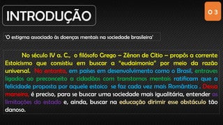 0 3
INTRODUÇÃO
'O estigma associado às doenças mentais na sociedade brasileira'
No século IV a. C., o filósofo Grego – Zênon de Cítio – propôs a corrente
Estoicismo que consistiu em buscar a “eudaimonia” por meio da razão
universal. No entanto, em países em desenvolvimento como o Brasil, entraves
ligados ao preconceito a cidadãos com transtornos mentais ratificam que a
felicidade proposta por aquele estoico se faz cada vez mais Romântica . Dessa
maneira, é preciso, para se buscar uma sociedade mais igualitária, entender as
limitações do estado e, ainda, buscar na educação dirimir esse obstáculo tão
danoso.
 