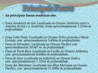  As principais fossas oceânicas são:
 Fossa Sandwich do Sul: Localizada no Oceano Antártico entre a
América do Sul e a Antártida, tendo aproximadamente 7.235m de
profundidade.
 Fossa Litke Deep: Localizada no Oceano Ártico próximo a Bacia
Eurásia, com aproximadamente 5.450m de profundidade.
 Fossa de Kermadec: Localizada no Oceano Pacífico com
aproximadamente 10.047 m. de profundidade.
 Fossa de Porto Rico: Localizada no Caribe no Oceano Atlântico,
com aproximadamente 8.648m de profundidade.
 Fossa de Java: Localizada na Indonésia no Oceano Índico,
com aproximadamente 7.725m de profundidade.
 Fossa das Marianas: Localizada nas Ilhas Marianas no Oceano
Pacífico, com aproximadamente 11.500m de profundidade.
 