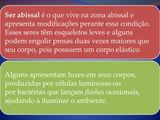 Ser abissal é o que vive na zona abissal e
apresenta modificações perante essa condição.
Esses seres têm esqueletos leves e alguns
podem engolir presas duas vezes maiores que
seu corpo, pois possuem um corpo elástico.
Alguns apresentam luzes em seus corpos,
produzidas por células luminosas ou
por bactérias que lançam flashes ocasionais,
ajudando à iluminar o ambiente.
 