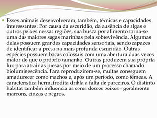  Esses animais desenvolveram, também, técnicas e capacidades
interessantes. Por causa da escuridão, da ausência de algas e
outros peixes nessas regiões, sua busca por alimento torna-se
uma das maiores sagas marinhas pela sobrevivência. Algumas
delas possuem grandes capacidades sensoriais, sendo capazes
de identificar a presa na mais profunda escuridão. Outras
espécies possuem bocas colossais com uma abertura duas vezes
maior do que o próprio tamanho. Outras produzem sua própria
luz para atrair as presas por meio de um processo chamado
bioluminescência. Para reproduzirem-se, muitas conseguem
amadurecer como machos e, após um período, como fêmeas. A
característica hermafrodita dribla a falta de parceiros. O distinto
habitat também influencia as cores desses peixes - geralmente
marrons, cinzas e negros.
 