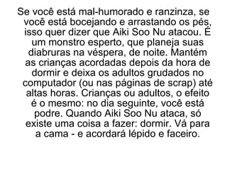 Se você está mal-humorado e ranzinza, se você está bocejando e arrastando os pés, isso quer dizer que Aiki Soo Nu atacou. É um monstro esperto, que planeja suas diabruras na véspera, de noite. Mantém as crianças acordadas depois da hora de dormir e deixa os adultos grudados no computador (ou nas páginas de scrap) até altas horas. Crianças ou adultos, o efeito é o mesmo: no dia seguinte, você está podre. Quando Aiki Soo Nu ataca, só existe uma coisa a fazer: dormir. Vá para a cama - e acordará lépido e faceiro. 