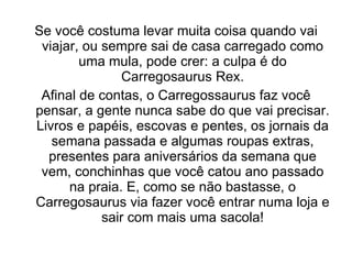Se você costuma levar muita coisa quando vai viajar, ou sempre sai de casa carregado como uma mula, pode crer: a culpa é do Carregosaurus Rex. Afinal de contas, o Carregossaurus faz você pensar, a gente nunca sabe do que vai precisar. Livros e papéis, escovas e pentes, os jornais da semana passada e algumas roupas extras, presentes para aniversários da semana que vem, conchinhas que você catou ano passado na praia. E, como se não bastasse, o Carregosaurus via fazer você entrar numa loja e sair com mais uma sacola! 