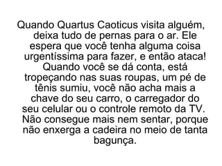 Quando Quartus Caoticus visita alguém, deixa tudo de pernas para o ar. Ele espera que você tenha alguma coisa urgentíssima para fazer, e então ataca! Quando você se dá conta, está tropeçando nas suas roupas, um pé de tênis sumiu, você não acha mais a chave do seu carro, o carregador do seu celular ou o controle remoto da TV.  Não consegue mais nem sentar, porque não enxerga a cadeira no meio de tanta bagunça. 