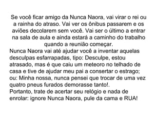 Se você ficar amigo da Nunca Naora, vai virar o rei ou a rainha do atraso. Vai ver os ônibus passarem e os aviões decolarem sem você. Vai ser o último a entrar na sala de aula e ainda estará a caminho do trabalho quando a reunião começar. Nunca Naora vai até ajudar você a inventar aquelas desculpas esfarrapadas, tipo: Desculpe, estou atrasado, mas é que caiu um meteoro no telhado de casa e tive de ajudar meu pai a consertar o estrago; ou: Minha nossa, nunca pensei que trocar de uma vez quatro pneus furados demorasse tanto!. Portanto, trate de acertar seu relógio e nada de enrolar: ignore Nunca Naora, pule da cama e RUA! 