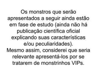 Os monstros que serão apresentados a seguir ainda estão em fase de estudo (ainda não há publicação científica oficial explicando suas características e/ou peculiaridades). Mesmo assim, considerei que seria relevante apresentá-los por se tratarem de monstrinhos VIPs. 