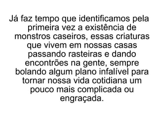 Já faz tempo que identificamos pela primeira vez a existência de monstros caseiros, essas criaturas que vivem em nossas casas passando rasteiras e dando encontrões na gente, sempre bolando algum plano infalível para tornar nossa vida cotidiana um pouco mais complicada ou engraçada. 