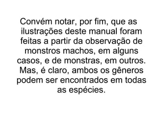 Convém notar, por fim, que as ilustrações deste manual foram feitas a partir da observação de monstros machos, em alguns casos, e de monstras, em outros. Mas, é claro, ambos os gêneros podem ser encontrados em todas as espécies. 