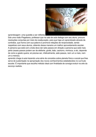 aprendizagem: uma questão a ser refletida.
Sob uma visão Piagetiana, professor que na sala de aula dialoga com seu aluno, procura
resoluções conjuntas por meio da coadjuvação, para que haja um aprendizado através de
contratos, que honra com sua palavra e promove relações de reciprocidade, sendo
respeitoso com seus alunos, obtendo dessa maneira um melhor aproveitamento escolar.
A persona que está com a bola deve dar sete passos em direção a persona que está mais
perto (esses passos podem ser de elefante, girafa, leão, cachorro, minhoca, e etc, depende
de como a gaiato queira; só precisa ser, infalivelmente, sete passos, nem um a mais, nem
um a menos).
aprendiz chega à aula trazendo uma série de conceitos sobre planeta físico e social que lhes
serve de sustentação na apropriação dos novos conhecimentos estabelecidos no currículo
escolar. É importante que escolha método ideal com finalidade de consiga evoluir na arte do
escorço realista.
 