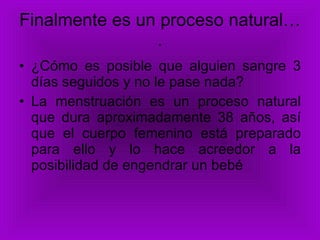 Finalmente es un proceso natural…. ¿Cómo es posible que alguien sangre 3 días seguidos y no le pase nada? La menstruación es un proceso natural que dura aproximadamente 38 años, así que el cuerpo femenino está preparado para ello y lo hace acreedor a la posibilidad de engendrar un bebé 