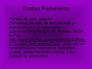 Toallas Femeninas Fáciles de usar, adquirir (farmacias,tiendas de autoservicio y populares) y a un bajo costo, aproximadamente $25.00. Puedes visitar la Pág.:  http://www.profeco.gob.mx/revista/pdf/est_07/toallas_fem_enero07.pdf   para ver las características necesarias (tamaños, costos, presentaciones, olores, y su calidad de absorción) 