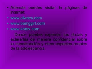 Además puedes visitar la páginas de internet: www.always.com   www.beinggirl.com   www.kotex.com   Donde puedes expresar tus dudas y aclararlas de manera confidencial sobre la menstruación y otros aspectos propios de la adolescencia. 
