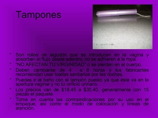 Tampones Son rollos de algodón que se introducen en la vagina y absorben el flujo desde adentro, no se adhieren a la ropa “ NO AFECTAN TU VIRGINIDAD” o se pierden en el cuerpo. Deben cambiarse de 4  a 6 horas y los fabricantes recomiendan usar toallas sanitarias por las noches. Puedes ir al baño con el tampón puesto ya que éste va en la apertura vaginal y no tú orificio urinario. Los precios van de $18.45 a $35.40, generalmente con 15 piezas el paquete. Toma en cuenta las contraindicaciones por su uso en el empaque, así como el modo de colocación y líneas de atención. 