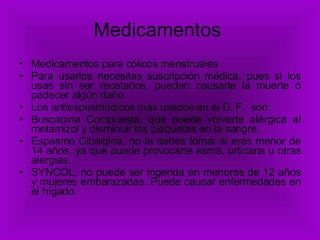 Medicamentos  Medicamentos para cólicos menstruales Para usarlos necesitas suscripción médica, pues si los usas sin ser recetados, pueden causarte la muerte ó padecer algún daño. Los antiespasmódicos más usados en el D. F.  son: Buscapina Compuesta, que puede volverte alérgica al metamizol y disminuir las plaquetas en la sangre. Espasmo Cibalgina, no la debes tomar si eres menor de 14 años, ya que puede provocarte asma, urticaria u otras alergias. SYNCOL, no puede ser ingerida en menores de 12 años y mujeres embarazadas. Puede causar enfermedades en el hígado. 