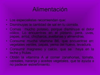 Alimentación Los especialistas recomiendan que: Disminuyas la cantidad de sal en tu comida. Comas  mucho potasio, porque disminuye el dolor cólico. Lo encuentras en el plátano, pera, uvas, papas, arroz, chicharos, avellanas y almendras. Consume mucha vitamina B6, que encuentras en: vegetales verdes, papas, yema del huevo, levadura. Consumir magnesio y calcio, que se  haya en la leche y frutas. Obtén la vitamina A al comer zanahorias, tomate, cereales, naranja y aceites vegetales, que te ayuda a no padecer estreñimiento.   