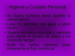 Higiene y Cuidado Personal Es bueno bañarse diario durante la menstruación: Lava los genitales con agua y jabón neutro Separa los labios mayores y menores para retirar el exceso de grasa y los restos de sangre Evita los baños calientes pues incrementa el flujo menstrual 