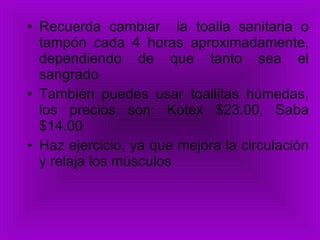 Recuerda cambiar  la toalla sanitaria o tampón cada 4 horas aproximadamente, dependiendo de que tanto sea el sangrado También puedes usar toallitas húmedas, los precios son: Kotex $23.00, Saba $14.00  Haz ejercicio, ya que mejora la circulación y relaja los músculos  