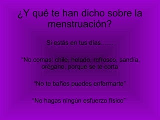 ¿Y qué te han dicho sobre la menstruación? Si estás en tus días…… “ No comas: chile, helado, refresco, sandía, orégano, porque se te corta “ No te bañes puedes enfermarte” “ No hagas ningún esfuerzo físico”  