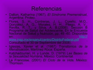 Referencias Dalton,   Katharina (1967).  El Síndrome Premenstrual , Argentina: Proteo. Flores, S. H., Contreras, J. L., Coreño, M.O., González, A. G., Morales, H. H., Pliego, A. V., Revilla, R. T., y Silva, A. B.(2006). Sección B Programa de Salud del Adolescente. En la Encuesta Nacional de Salud y Nutrición, pp. 49 -60. Disponible en:  http:// www.insp.mx/ensanut/centro/DistritoFederal.pdf   Consultado el 30 de Septiembre del 2008). Iglesias, Xavier et al. (1987)  Transtornos de la Menstruación , Martínez Roca: España. Katchadourian, H. y Lunde, D. (1979)  Las Bases de la Sexualidad Humana , México: Continental. Le Francoise. (2001)  El Ciclo de la Vida , México: Thomson. 