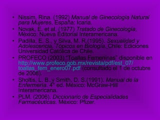 Nissim, Rina. (1992)  Manual de Ginecología Natural para Mujeres , España: Icaria. Novak, E. et al. (1977)  Tratado de Ginecología , México: Nueva Editorial Interamericana. Padilla, E. S., y Silva, M. R.(1995).  Sexualidad y Adolescencia. Tópicos en Biología .   Chile: Ediciones Universidad Católica de Chile. PROFECO (2003) “Toallas Femeninas” disponible en  http:// www.profeco.gob.mx /revista/ pdf / est _07/ toallas_fem_enero07 . pdf  (consultado el 1 de octubre de 2008). Sholtis, L. B.,y Smith, D. S.(1991).  Manual de la Enfermería.  4° ed. México: McGraw-Hill Interamericana. PLM. (2006).  Diccionario de Especialidades Farmacéuticas . México: Pfizer. 