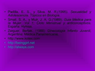 Padilla, E. S., y Silva, M. R.(1995).  Sexualidad y Adolescencia. Tópicos en Biología. Smail, S. A., y Muir, J. A. G.(1989).  Guia Medica para la Mujer .  Vol 1: Ciclo Menstrual y anticonceptivos . España: Hymsa. Zeiguer, Bertak. (1988)  Ginecología Infanto Juvenil , Argentina: Médica Panamericana. http://www.kotex.com  http:// beinggirl.net   http:// always.com   