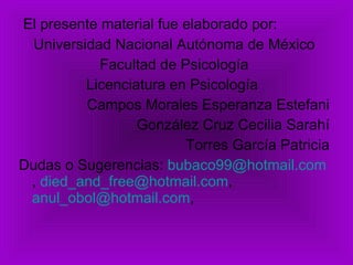 El presente material fue elaborado por: Universidad Nacional Autónoma de México Facultad de Psicología Licenciatura en Psicología  Campos Morales Esperanza Estefani González Cruz Cecilia Sarahí Torres García Patricia Dudas o Sugerencias:  [email_address] ,  [email_address] ,  [email_address] ,  