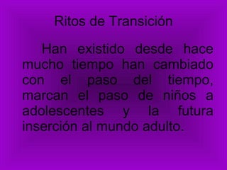 Ritos de Transición Han existido desde hace mucho tiempo han cambiado con el paso del tiempo, marcan el paso de niños a adolescentes y la futura inserción al mundo adulto. 
