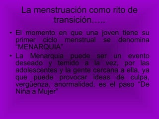 La menstruación como rito de transición….. El momento en que una joven tiene su primer ciclo menstrual se denomina “MENARQUIA” La Menarquia puede ser un evento deseado y temido a la vez, por las adolescentes y la gente cercana a ella, ya que puede provocar ideas de culpa, vergüenza, anormalidad, es el paso “De Niña a Mujer” 
