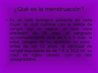 ¿Qué es la menstruación? Es un ciclo biológico presente en cada mujer, el cual culmina con la salida de sangre por la vagina, el ciclo dura alrededor de 28 días, el sangrado aproximadamente dura de 3 a 5 días, la edad cercana de su aparición es poco  antes de los 12 años, la cantidad de sangre expulsada es de 1.6 a 33.2 ml, su color es rojizo oscuro, con un olor desagradable.  