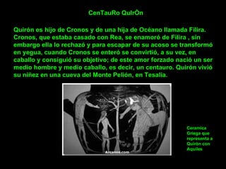 CenTauRo QuIrÒn Quirón es hijo de Cronos y de una hija de Océano llamada Filira. Cronos, que estaba casado con Rea, se enamoró de Filira , sin embargo ella lo rechazó y para escapar de su acoso se transformó en yegua, cuando Cronos se enteró se convirtió, a su vez, en caballo y consiguió su objetivo; de este amor forzado nació un ser medio hombre y medio caballo, es decir, un centauro. Quirón vivió su niñez en una cueva del Monte Pelión, en Tesalia.  Ceramica Griega que representa a Quiròn con Aquiles 