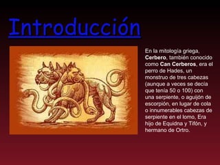 Introducción En la mitología griega,  Cerbero , también conocido como  Can Cerberos , era el perro de Hades, un monstruo de tres cabezas (aunque a veces se decía que tenía 50 o 100) con una serpiente, o aguijón de escorpión, en lugar de cola  o innumerables cabezas de serpiente en el lomo, Era hijo de Equidna y Tifón, y hermano de Ortro.  