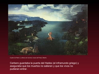 Cuadro de Patinir,  La Barca de Caronte , museo del Prado, Madrid. Cerbero guardaba la puerta del Hades (el inframundo griego) y aseguraba que los muertos no salieran y que los vivos no pudieran entrar. 